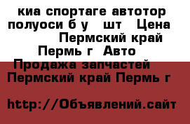 киа спортаге автотор полуоси б/у  2шт › Цена ­ 1 500 - Пермский край, Пермь г. Авто » Продажа запчастей   . Пермский край,Пермь г.